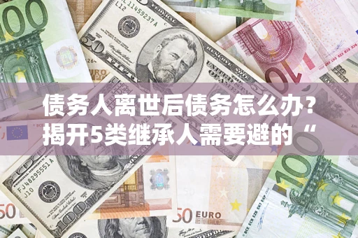 北京债务人离世后债务怎么办？揭开5类继承人需要避的“坑”