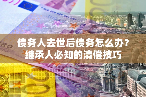 北京债务人去世后债务怎么办？继承人必知的清偿技巧