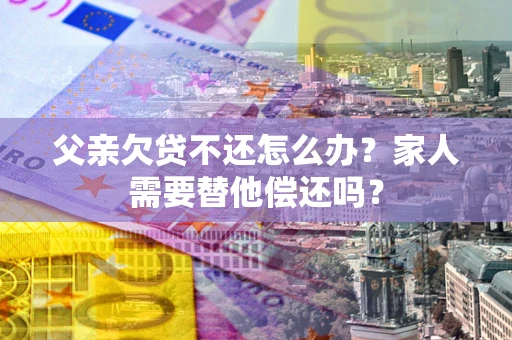 北京父亲欠贷不还怎么办？家人需要替他偿还吗？