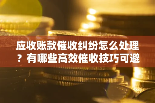 北京应收账款催收纠纷怎么处理？有哪些高效催收技巧可避免坏账？